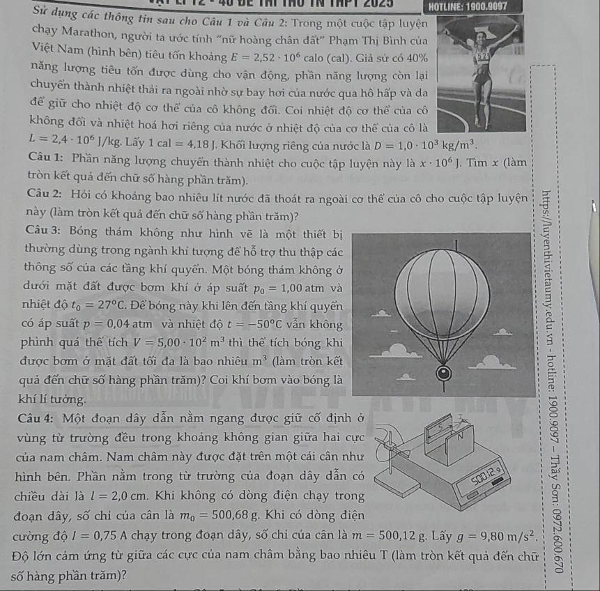 be Thi thu tN thPt 2025 HOTLINE: 1900.9097
Sử dụng các thông tin sau cho Câu 1 và Câu 2: Trong một cuộc tập luyện
chạy Marathon, người ta ước tính "nữ hoàng chân đất" Phạm Thị Bình của
Việt Nam (hình bên) tiêu tốn khoảng E=2,52· 10^6 calo (cal). Giả sử có 40%
năng lượng tiêu tốn được dùng cho vận động, phần năng lượng còn lại
chuyển thành nhiệt thải ra ngoài nhờ sự bay hơi của nước qua hô hấp và da
để giữ cho nhiệt độ cơ thể của cô không đối. Coi nhiệt độ cơ thể của cô
không đối và nhiệt hoá hơi riêng của nước ở nhiệt độ của cơ thể của cô là
L=2,4· 10^6J/kg Lấy 1cal=4,18J Khối lượng riêng của nước là D=1,0· 10^3kg/m^3.
Câu 1: Phần năng lượng chuyển thành nhiệt cho cuộc tập luyện này là x· 10^6J. Tìm x (làm
tròn kết quả đến chữ số hàng phần trăm).
Câu 2: Hỏi có khoảng bao nhiêu lít nước đã thoát ra ngoài cơ thể của cô cho cuộc tập luyện
này (làm tròn kết quả đến chữ số hàng phần trăm)?
Câu 3: Bóng thám không như hình vẽ là một thiết bị
thường dùng trong ngành khí tượng để hỗ trợ thu thập các
thông số của các tầng khí quyển. Một bóng thám không ở
dưới mặt đất được bơm khí ở áp suất p_0=1,00atm và
nhiệt độ t_0=27°C. Để bóng này khi lên đến tầng khí quyển
quả đến chữ số hàng phần trăm)? Coi khí bơm vào bóng là
có áp suất p=0,04 atm và nhiệt độ t=-50°C vẫn không
phình quá thể tích V=5,00· 10^2m^3 thì thể tích bóng khi
được bơm ở mặt đất tối đa là bao nhiêu m^3 (làm tròn kết
khí lí tưởng.
Câu 4: Một đoạn dây dẫn nằm ngang được giữ cố định ở
vùng từ trường đều trong khoảng không gian giữa hai cực
của nam châm. Nam châm này được đặt trên một cái cân như
hình bên. Phần nằm trong từ trường của đoạn dây dẫn có
chiều dài là l=2,0cm. Khi không có dòng điện chạy trong
đoạn dây, số chi của cân là m_0=500,68g. Khi có dòng điện
cường độ I=0,75A chạy trong đoạn dây, số chi của cân là m=500,12g Lấy g=9,80m/s^2.
Độ lớn cảm ứng từ giữa các cực của nam châm bằng bao nhiêu T (làm tròn kết quả đến chữ
số hàng phần trăm)?