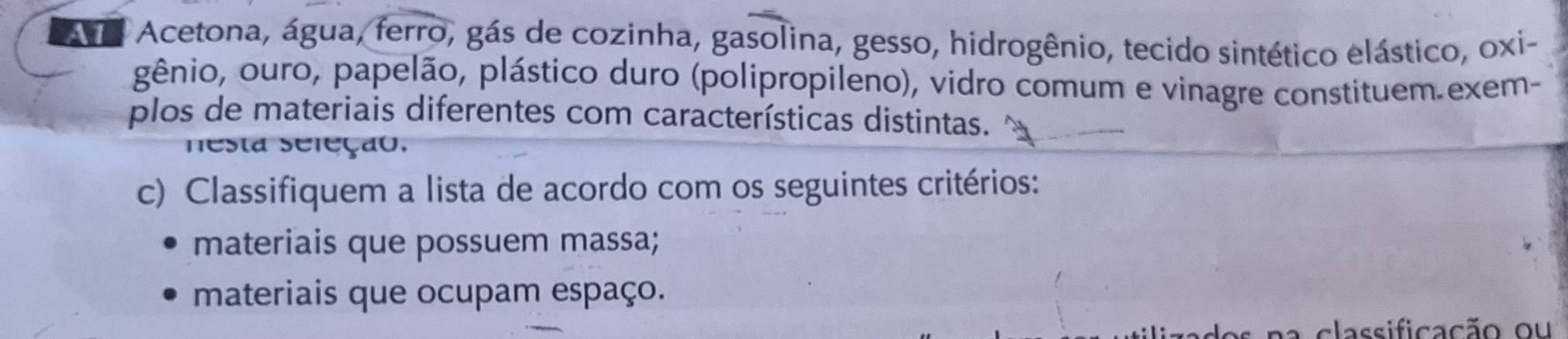 Aa Acetona, água, ferro, gás de cozinha, gasolina, gesso, hidrogênio, tecido sintético elástico, oxi- 
gênio, ouro, papelão, plástico duro (polipropileno), vidro comum e vinagre constituem.exem- 
plos de materiais diferentes com características distintas. 
nesta seleção. 
c) Classifiquem a lista de acordo com os seguintes critérios: 
materiais que possuem massa; 
materiais que ocupam espaço. 
na classificação ou