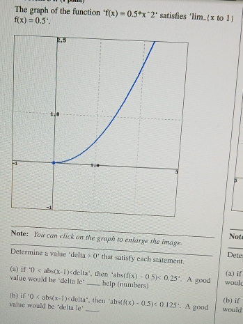 The graph of the function f(x)=0.5^*x^(wedge)2^i satisfies “lim_  x to 1
f(x)=0.5°. 
_ 
_ 
Not 
_ 
Note: You can click on the graph to enlarge the image. 
Dete 
Determine a value *delta 0° that satisfy each statement. 
(a) if 
(a) if^.0 _ , then ‘ D: (f(x)-0.5)<0.25°. A good woul 
value would be "delta le" help (numbers) 
(b) if^.0 ∠ d elta",then (b) if 
value would be ‘delta le* _ abs(f(x)-0.5)<0.125 '. A good would