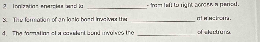 Ionization energies tend to _- from left to right across a period. 
3. The formation of an ionic bond involves the _of electrons. 
4. The formation of a covalent bond involves the _of electrons.