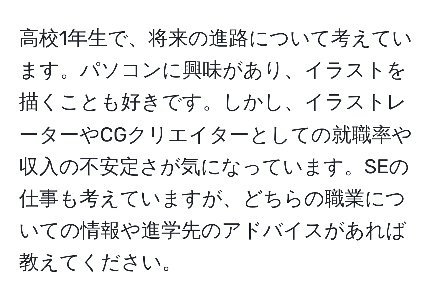 高校1年生で、将来の進路について考えています。パソコンに興味があり、イラストを描くことも好きです。しかし、イラストレーターやCGクリエイターとしての就職率や収入の不安定さが気になっています。SEの仕事も考えていますが、どちらの職業についての情報や進学先のアドバイスがあれば教えてください。