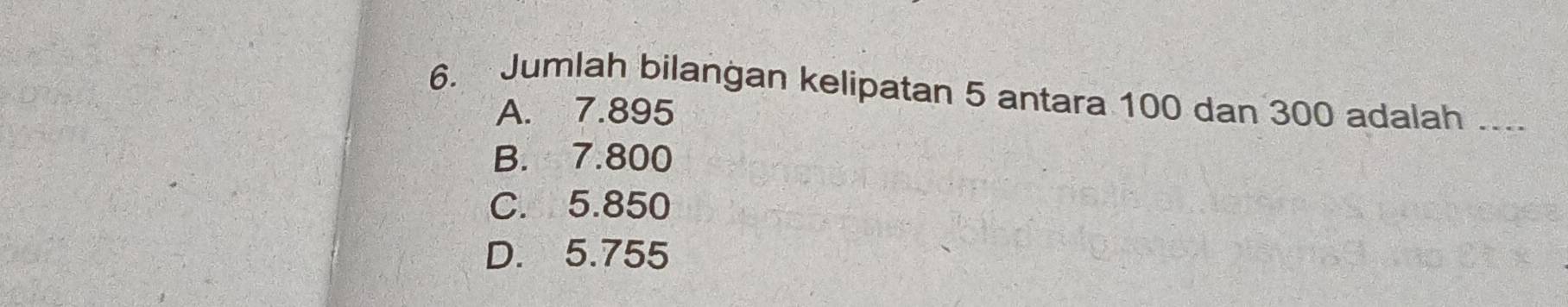 Jumlah bilangan kelipatan 5 antara 100 dan 300 adalah ._
A. 7.895
B. 7.800
C. 5.850
D. 5.755