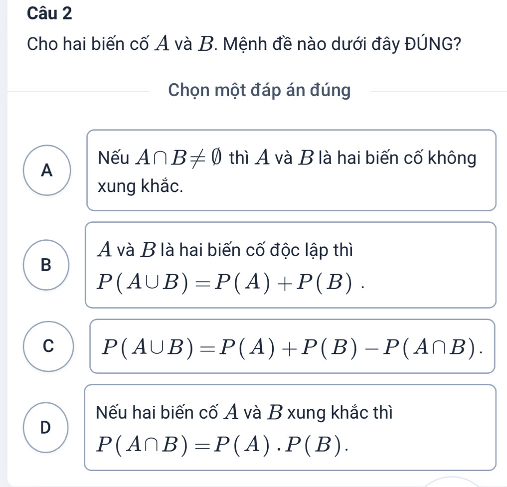 Cho hai biến cố A và B. Mệnh đề nào dưới đây ĐÚNG?
Chọn một đáp án đúng
Nếu A∩ B!= varnothing thì A và B là hai biến cố không
A
xung khắc.
A và B là hai biến cố độc lập thì
B
P(A∪ B)=P(A)+P(B).
C P(A∪ B)=P(A)+P(B)-P(A∩ B).
Nếu hai biến cố A và B xung khắc thì
D
P(A∩ B)=P(A)· P(B).