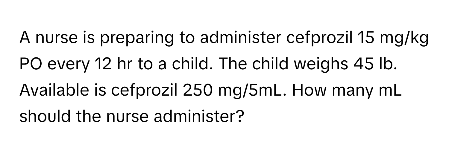 A nurse is preparing to administer cefprozil 15 mg/kg PO every 12 hr to a child. The child weighs 45 lb. Available is cefprozil 250 mg/5mL. How many mL should the nurse administer?