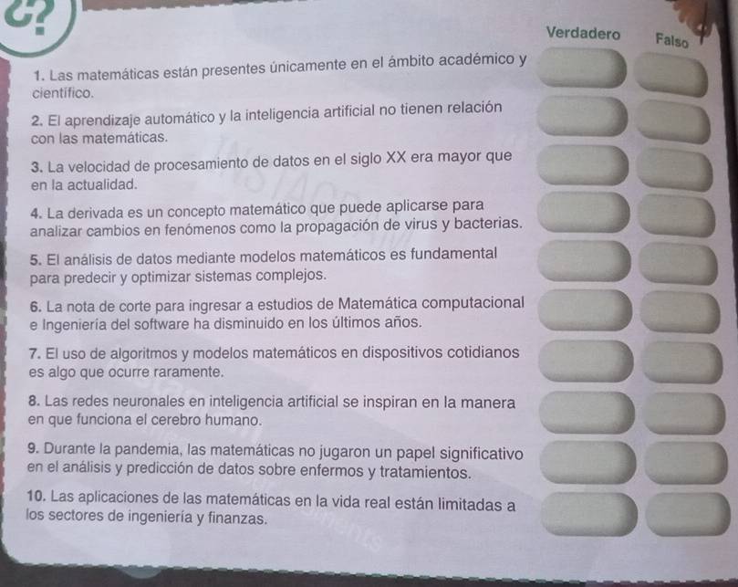 G?
Verdadero Falso
1. Las matemáticas están presentes únicamente en el ámbito académico y
científico.
2. El aprendizaje automático y la inteligencia artificial no tienen relación
con las matemáticas.
3. La velocidad de procesamiento de datos en el siglo XX era mayor que
en la actualidad.
4. La derivada es un concepto matemático que puede aplicarse para
analizar cambios en fenómenos como la propagación de virus y bacterias.
5. El análisis de datos mediante modelos matemáticos es fundamental
para predecir y optimizar sistemas complejos.
6. La nota de corte para ingresar a estudios de Matemática computacional
e Ingeniería del software ha disminuido en los últimos años.
7. El uso de algoritmos y modelos matemáticos en dispositivos cotidianos
es algo que ocurre raramente.
8. Las redes neuronales en inteligencia artificial se inspiran en la manera
en que funciona el cerebro humano.
9. Durante la pandemia, las matemáticas no jugaron un papel significativo
en el análisis y predicción de datos sobre enfermos y tratamientos.
10. Las aplicaciones de las matemáticas en la vida real están limitadas a
los sectores de ingeniería y finanzas.