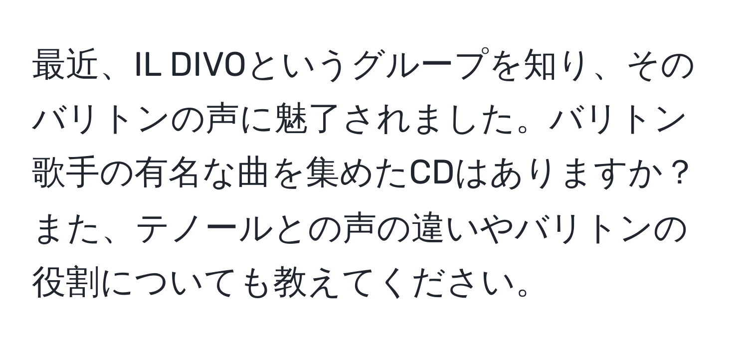 最近、IL DIVOというグループを知り、そのバリトンの声に魅了されました。バリトン歌手の有名な曲を集めたCDはありますか？また、テノールとの声の違いやバリトンの役割についても教えてください。