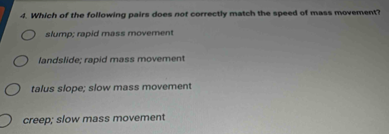 Which of the following pairs does not correctly match the speed of mass movement?
slump; rapid mass movement
landslide; rapid mass movement
talus slope; slow mass movement
creep; slow mass movement