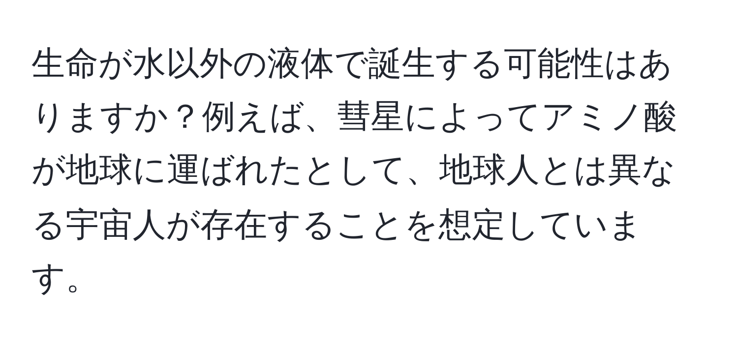 生命が水以外の液体で誕生する可能性はありますか？例えば、彗星によってアミノ酸が地球に運ばれたとして、地球人とは異なる宇宙人が存在することを想定しています。