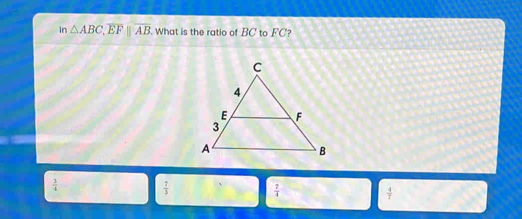 In △ ABC, overline EFbeginvmatrix endvmatrix overline AB. What is the ratio of BC to FC?
 3/4 
 7/3 
 7/4 
 4/7 