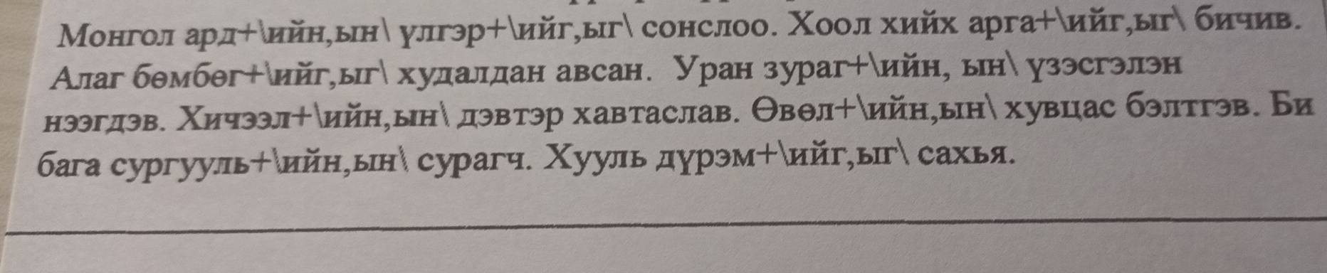 Монгол ард÷δийн,ын улгэр+δийг,ыг сонслоо. Χоол хийх арга+ийг,ыгδ бичив. 
Алаг бθмбθг+δийг,ыг хулдалдан авсан. Уран зураг+ийн, ын узэсгэлэн 
нээгдэв. Χичээл+ийн,ынδ дэвтэр хавтаслав. Θвθл + δийн,ын хувцас бэлтгэв. Би 
бага cyргууль+ийн,ын сурагч. Χууль дурэм+ийг,ыг сахья.