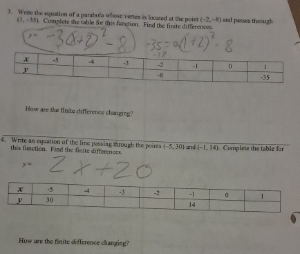 Write the equation of a parabola whose vertex is located at the point (-2,-8) and passes through
(1,-35). Complete the table for this function. Find the finite differences.
y=
How are the finite difference changing? 
4. Write an equation of the line passing through the points (-5,30) and (-1,14) Complete the table for 
this function. Find the finite differences.
y=
How are the finite difference changing?