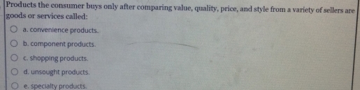 Products the consumer buys only after comparing value, quality, price, and style from a variety of sellers are
goods or services called:
a. convenience products.
b. component products.
c. shopping products.
d. unsought products.
e. specialty products.