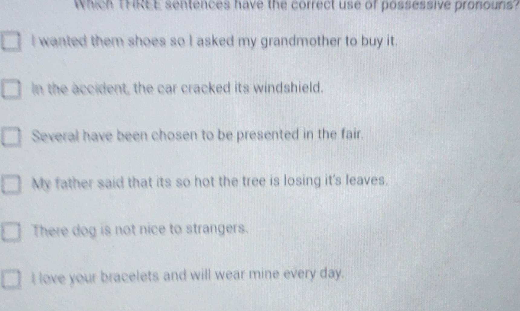 Which THREE sentences have the correct use of possessive pronouns?
I wanted them shoes so I asked my grandmother to buy it.
In the accident, the car cracked its windshield.
Several have been chosen to be presented in the fair.
My father said that its so hot the tree is losing it's leaves.
There dog is not nice to strangers.
I love your bracelets and will wear mine every day.