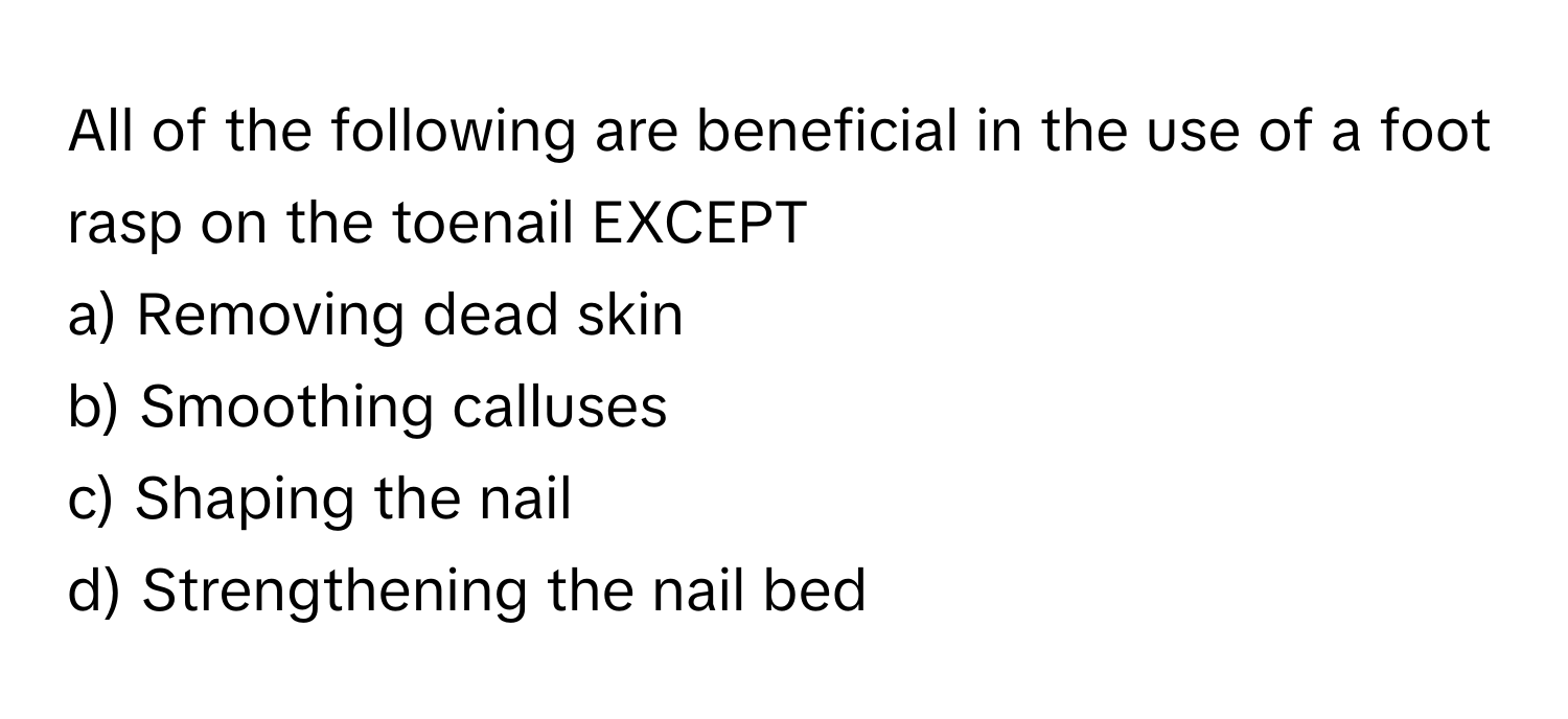 All of the following are beneficial in the use of a foot rasp on the toenail EXCEPT
a) Removing dead skin
b) Smoothing calluses
c) Shaping the nail
d) Strengthening the nail bed