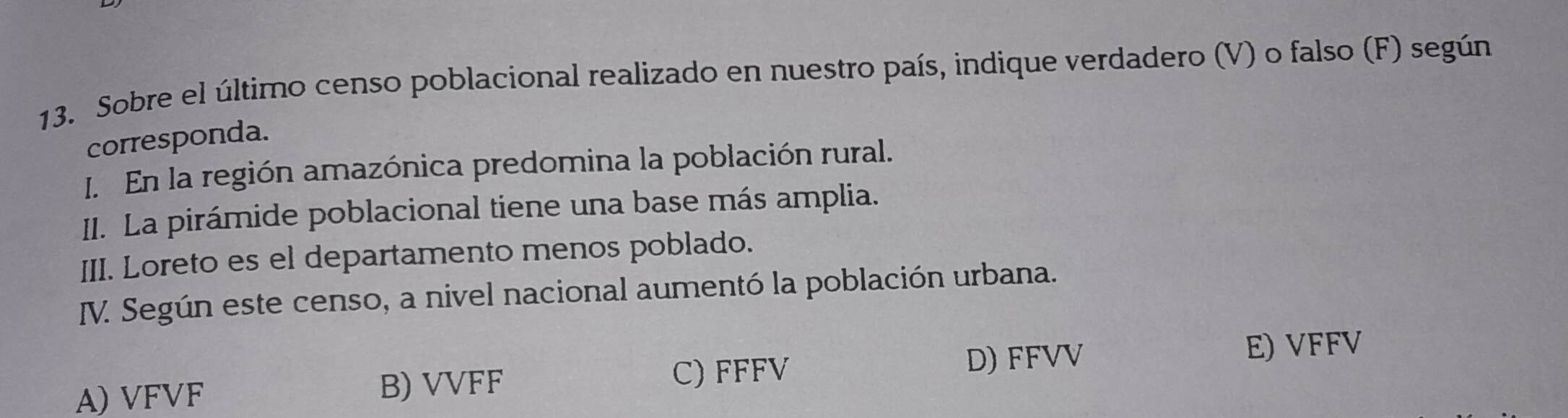 Sobre el último censo poblacional realizado en nuestro país, indique verdadero (V) o falso (F) según
corresponda.
I. En la región amazónica predomina la población rural.
II. La pirámide poblacional tiene una base más amplia.
III. Loreto es el departamento menos poblado.
V. Según este censo, a nivel nacional aumentó la población urbana.
E) VFFV
A) VFVF B) VVFF
C) FFFV D) FFVV