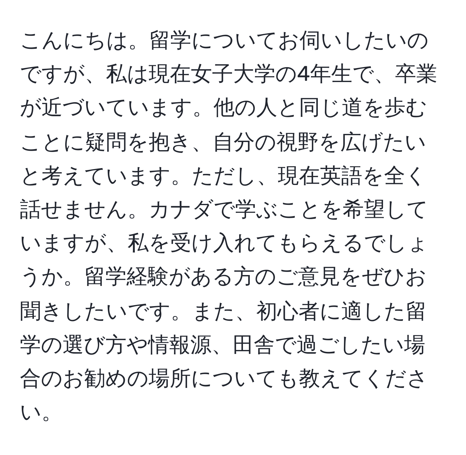 こんにちは。留学についてお伺いしたいのですが、私は現在女子大学の4年生で、卒業が近づいています。他の人と同じ道を歩むことに疑問を抱き、自分の視野を広げたいと考えています。ただし、現在英語を全く話せません。カナダで学ぶことを希望していますが、私を受け入れてもらえるでしょうか。留学経験がある方のご意見をぜひお聞きしたいです。また、初心者に適した留学の選び方や情報源、田舎で過ごしたい場合のお勧めの場所についても教えてください。