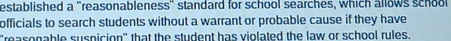 established a ''reasonableness'' standard for school searches, which allows school 
officials to search students without a warrant or probable cause if they have 
'reasonable suspicion'' that the student has violated the law or school rules.