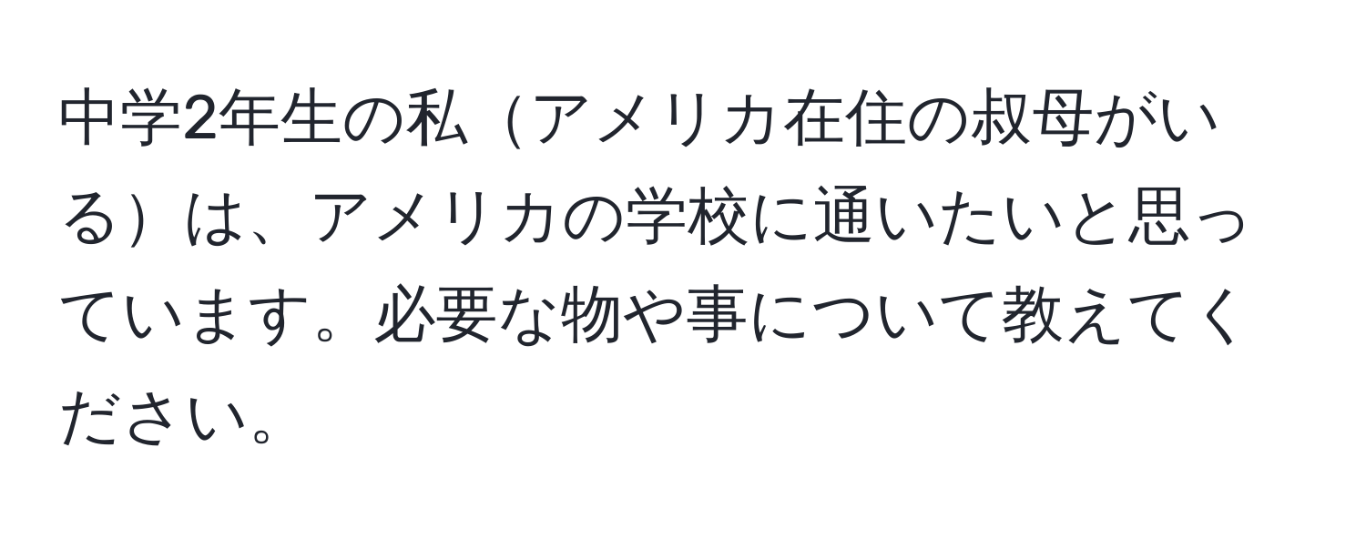 中学2年生の私アメリカ在住の叔母がいるは、アメリカの学校に通いたいと思っています。必要な物や事について教えてください。