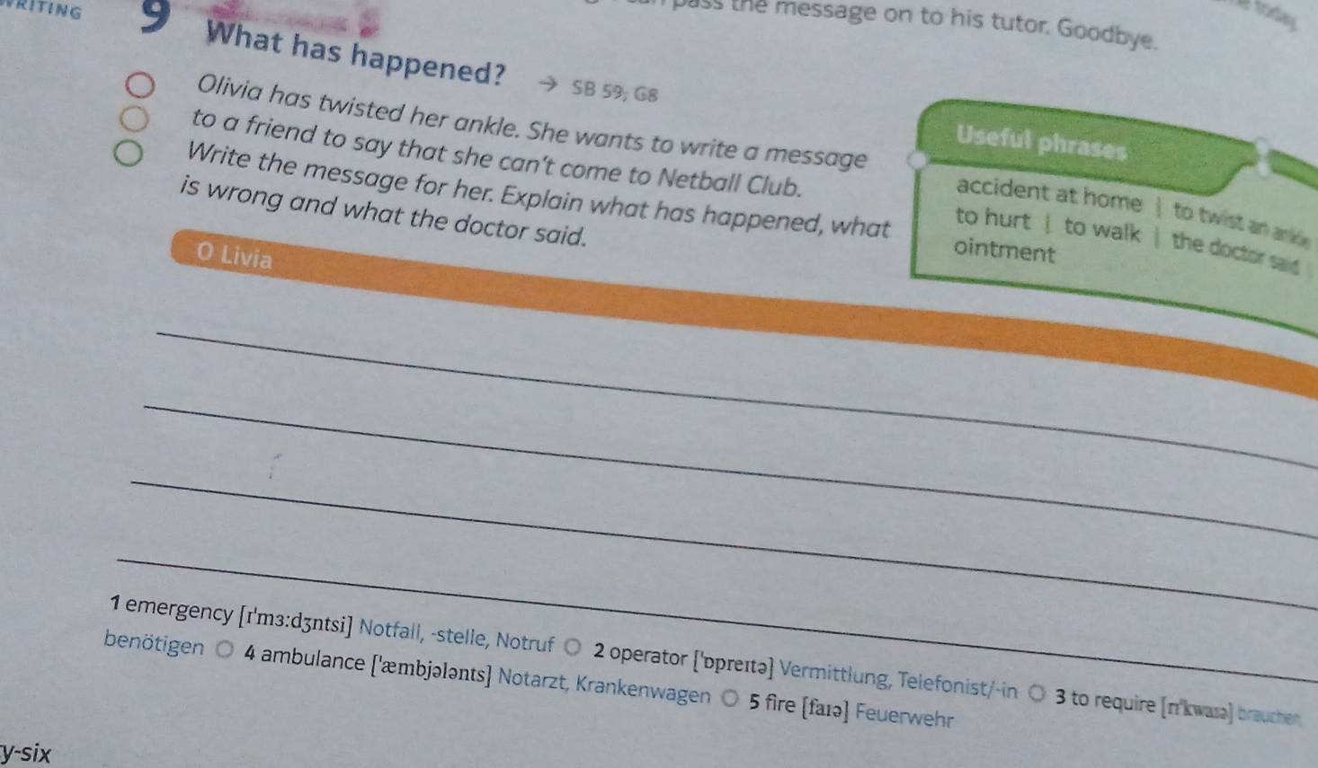 RITING 
Xe today 
pass the message on to his tutor. Goodbye. 
What has happened? SB 59; G8 
Olivia has twisted her ankle. She wants to write a message 
Useful phrases 
to a friend to say that she can’t come to Netball Club. 
Write the message for her. Explain what has happened, what ointment 
accident at home | to twist an an 
is wrong and what the doctor said. 
to hurt | to walk | the doctor said 
O Livia 
_ 
_ 
_ 
_ 
1 emergency [r'mз:dʒntsi] Notfall, -stelle, Notruf ○ 2 operator ['ɒppreɪtə] Vermittlung, Telefonist/-in ○ 3 to require [n'kwarə] braucher 
benötigen ○ 4 ambulance [æmbjələnts] Notarzt, Krankenwagen ○ 5 fire [faɪə] Feuerwehr 
y-six