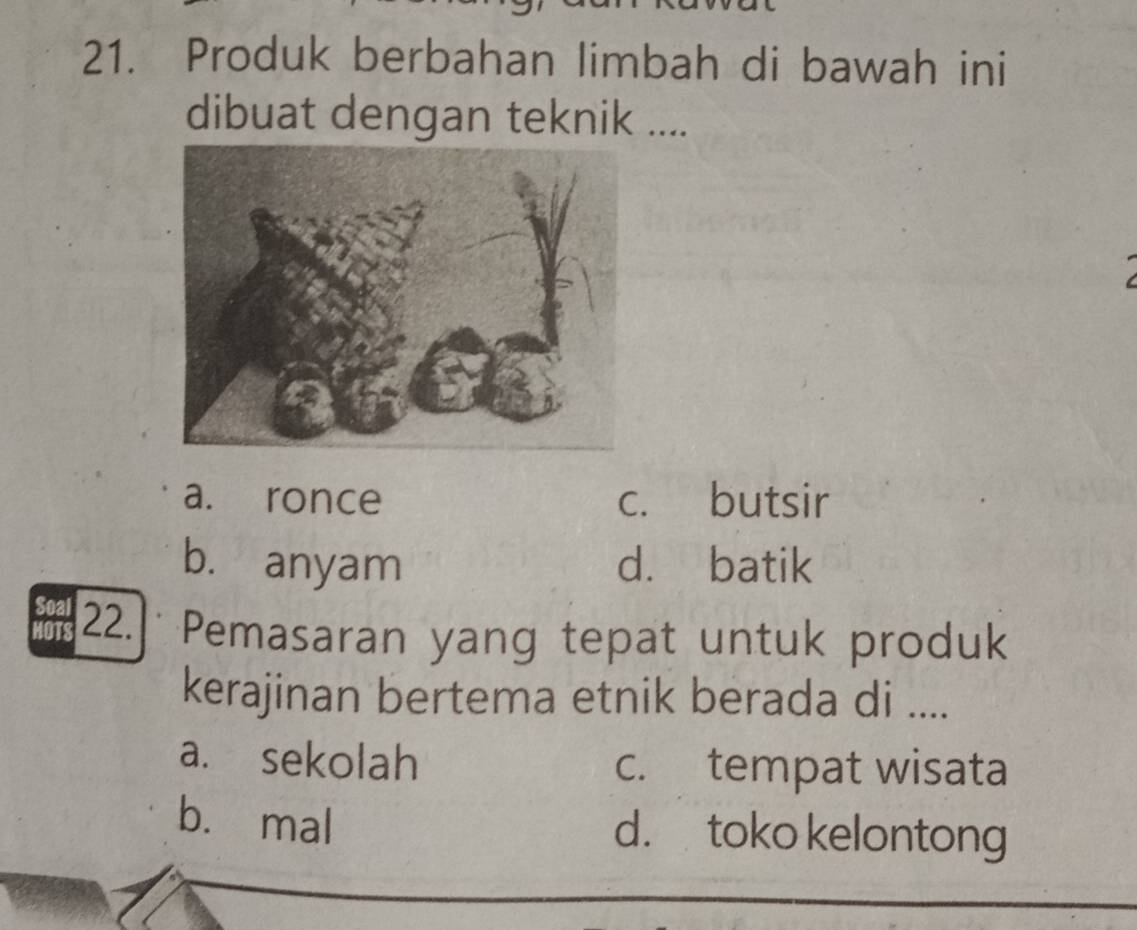 Produk berbahan limbah di bawah ini
dibuat dengan teknik ....
a. ronce c. butsir
b. anyam d. batik
safs 22.] Pemasaran yang tepat untuk produk
kerajinan bertema etnik berada di ....
a. sekolah c. tempat wisata
b. mal d. toko kelontong