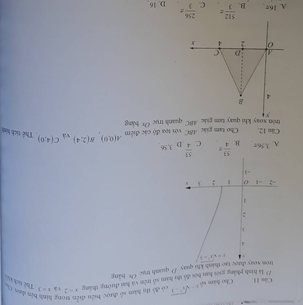 Cho hàm số y=sqrt(x^3-3) có đồ thị hàm số được biêu di
ng bên dưới. Ch
D là hình phẳng giới hạn bởi đồ thị hàm số trên và hai đường tháng x=2 và x=3 Thể tích khổ
tròn xoay được tạo thành khi quay D quanh trục Ox bằng
, 3 ” y=sqrt(x^3-3)
4
3
2
1
-2 -1 0 1 2 3 X
-1
A. 3,56π B.  53/4 π C.  53/4  D. 3, 56
Câu 12. Cho tam giác ABC với tọa độ các điểm A(0;0), B(2;4) và C(4;0). Thể tích hình
tròn xoay khi quay tam giác ABC quanh trục Ox bằng
A. 16π B.  512/3 π C.  256/3 π D. 16.