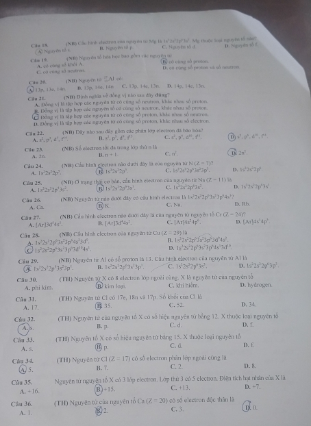 1x^22x^22y^23x^2 Mỹ thuộc loại nguyên tổ nào?
(NB) Cầu hình electron xủa nguyên từ Mg là B. Nguyên số p C. Nguyês tổ d D. Nguyên tố f
Câu 1S. A Nguyên tổ s
(NH) Nguyên tố hóa học ban gồm các nguyên từ t có cùng số proton.
Câu 19. A. có cùng số khải A.
C. vô cùng sở neutron. D. có cùng số proton và số neutrois
Căm 20. (NB) Nguyên tử ∴ A có C. 13p, 14e, 13n D. 14p, 14e, 13n.
A/ 13n, 13e,14n B. 13p, 14e, 14n
(NB) Định nghĩa về đồng vị nào sau đây đùng?
Câu 21, A. Đồng vị là tập hợp các nguyên từ có cùng số neutron, khác nhau số protom.
B. Đồng vị là tập hợp các nguyên số có cùng số neutron, khác nhau số proson.
C Động vị là tập hợp các nguyên tử có cũng số proton, khác nhau số ngutron
D, Đồng vị là tập hợp các nguyên từ có cũng số proton, khác nhau số electron.
Câu 22.  (NB) Dãy nào sau đây gồm các phản lớp electron đã bão hòa?
A. s^2,p^3,d^3.f^(14) B. s^2,p^2,d^9,f^(17) C. x^2,p^n,d^(10),f^(11). D s^2,p^4,d^(10),f^4,
Câu 23  (NB) Số electron tối đa trong lớp thứ n là
A. 2n B. m+1 C. n^2_  2n^1.
Câu 24.  (NB) Cầu hình glectron nào dưới đây là của nguyên tử N(Z=7 ?
A. 18^22s^22p^3. 1s^22s^22p^3 C. 1s^t2s^22p^43s^23p^2. D. 1v^32s^22p^4.
Câu 25.  (NB) Ở trạng thái cơ bản, cầu hình electron của nguyên từ Na (Z-11)
A. 1s^22s^22p^33s^2. B 1s^22s^22p^43s^1. C. 1s^32s^22p^53s^2. D. 1s^22s^22p^43s^1
Câu 26.  (NB) Nguyên từ nào đưới đây có cầu hình electron là 1s^22s^22p^43s^23p^44s^1 D. Rb.
A. Ca. (B) K. C. Na.
Câu 27. (NB) Cầu hình electron nào đưới đây là của nguyên từ nguyên tố Cr(Z-24)?
A. [Ar] d^54s^3. B. [Ar]3d^44s^2. C. [Ar]4s^24p^6. D, [Ar]4s^34p^3.
Câu 28. (NB) Cầu hình electron của nguyên từ Cu (Z=29) lǔ
A. 1s^22s^22p^63s^23p^44s^23d^0.
B. 1s^22s^22p^43s^23p^63d^64s^2.
a 1s^22s^22p^63s^23p^63d^(10)4s^1.
D. 1s^22s^22p^43s^23p^44s^13d^(10).
Câu 29. (NB) Nguyên từ A1 có số proton là 13. Cầu hình electron của nguyên từ Al là
1s^22s^22p^33s^23p^1. B. 1s^22s^22p^63s^23p^3. C. 1s^22s^22p^63s^2. D. 1s^22s^22p^63p^3.
Câu 30, (TH) Nguyên từ X có 8 electron lớp ngoài cùng, X là nguyên tử của nguyên tổ
A. phi kim. B kim loại. C. khí hiểm. D. hydrogen.
Câu 31. (TH) Nguyên từ Cl có 17e, 18n và 17p. Số khối của Cl là C. 52. D. 34.
A. 17. B 35.
Câu 32. (TH) Nguyên tử của nguyên tổ X có số hiệu nguyên từ bằng 12. X thuộc loại nguyên tổ
A. ]s B. p. C. d. D. f.
Câu 33, (TH) Nguyên tổ X có số hiệu nguyên từ bằng 15. X thuộc loại nguyên tổ C. d. D. f.
A. s. (B) p.
Câu 34, (TH) Nguyên từ CI(Z=17) có số electron phân lớp ngoài cùng là
A. 5. B. 7. C. 2. D. 8.
Câu 35. Nguyên tử nguyên tố X có 3 lớp electron. Lớp thứ 3 có 5 electron. Điện tích hạt nhân của X là D. +7.
A. +16. B. +15. C. +13.
Câu 36. (TH) Nguyên từ của nguyên tổ Ca(Z=20) có số electron độc thân là
A. 1 2. C. 3. D. 0.