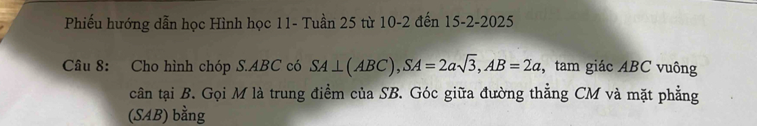 Phiếu hướng dẫn học Hình học 11- Tuần 25 từ 10-2 đến 15-2-2025 
Câu 8: Cho hình chóp S. ABC có SA⊥ (ABC), SA=2asqrt(3), AB=2a , tam giác ABC vuông 
cân tại B. Gọi M là trung điểm của SB. Góc giữa đường thẳng CM và mặt phẳng 
(SAB) bằng