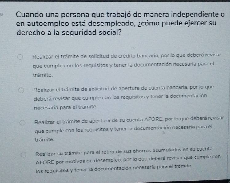 Cuando una persona que trabajó de manera independiente o
en autoempleo está desempleado, ¿cómo puede ejercer su
derecho a la seguridad social?
Realizar el trámite de solicitud de crédito bancario, por lo que deberá revisar
que cumple con los requisitos y tener la documentación necesaria para el
trámite.
Realizar el trámite de solicitud de apertura de cuenta bancaria, por lo que
deberá revisar que cumple con los requisitos y tener la documentación
necesaria para el trámite.
Realizar el trámite de apertura de su cuenta AFORE, por lo que deberá revisar
que cumple con los requisitos y tener la documentación necesaria para el
trámite.
Realizar su trámite para el retiro de sus ahorros acumulados en su cuenta
AFORE por motivos de desempleo, por lo que deberá revisar que cumple con
los requisitos y tener la documentación necesaria para el trámite.