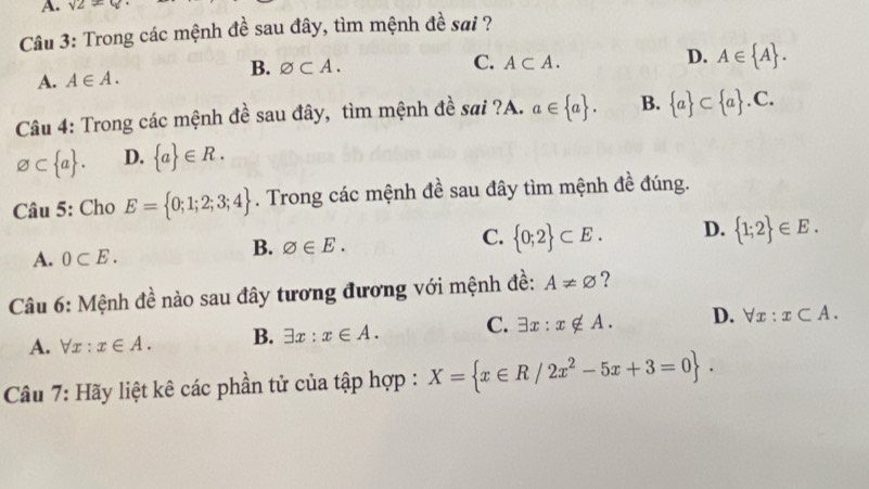 A. sqrt(2)!= 4
Câu 3: Trong các mệnh đề sau đây, tìm mệnh đề sai ?
B. varnothing ⊂ A. C. A⊂ A. D. A∈  A.
A. A∈ A. 
Câu 4: Trong các mệnh đề sau đây, tìm mệnh đề sai ?A. a∈  a. B.  a ⊂  a .C.
varnothing ⊂  a. D.  a ∈ R. 
Câu 5: Cho E= 0;1;2;3;4. Trong các mệnh đề sau đây tìm mệnh đề đúng.
C.
A. 0⊂ E.
B. varnothing ∈ E.  0;2 ⊂ E. D.  1;2 ∈ E. 
Câu 6: Mệnh đề nào sau đây tương đương với mệnh đề: A!= varnothing ?
A. forall x:x∈ A. B. exists x:x∈ A. C. exists x:x∉ A. D. forall x:x⊂ A. 
Câu 7: Hãy liệt kê các phần tử của tập hợp : X= x∈ R/2x^2-5x+3=0.