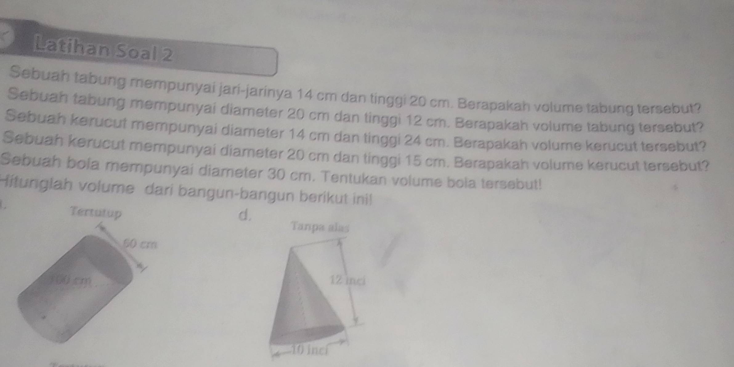 Latihan Soal 2
Sebuah tabung mempunyai jari-jarinya 14 cm dan tinggi 20 cm. Berapakah volume tabung tersebut?
Sebuah tabung mempunyai diameter 20 cm dan tinggi 12 cm. Berapakah volume tabung tersebut?
Sebuah kerucut mempunyai diameter 14 cm dan tinggi 24 cm. Berapakah volume kerucut tersebut?
Sebuah kerucut mempunyai diameter 20 cm dan tinggi 15 cm. Berapakah volume kerucut tersebut?
Sebuah bola mempunyai diameter 30 cm. Tentukan volume bola tersebut!
Hitunglah volume dari bangun-bangun berikut ini
d.
Tanpa alas
12 inci
10 incí