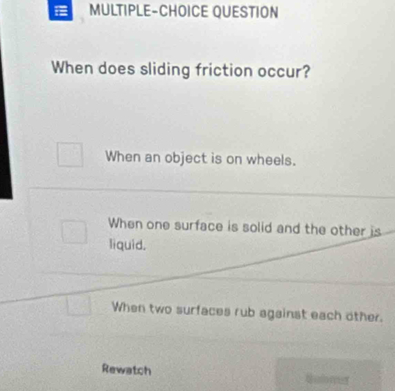 MULTIPLE-CHOICE QUESTION
When does sliding friction occur?
When an object is on wheels.
When one surface is solid and the other is
liquid.
When two surfaces rub against each other.
Rewatch