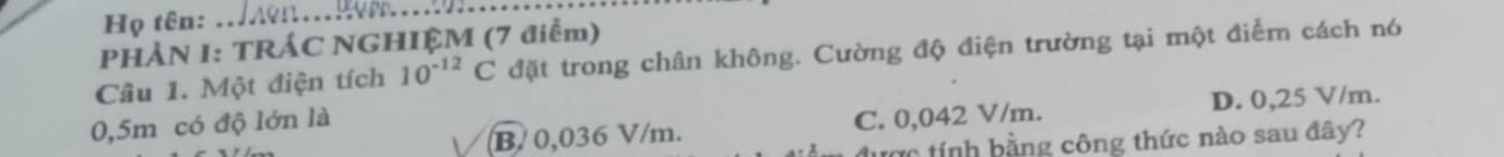 Họ tên:
_
PHẢN I: TRÁC NGHIỆM (7 điểm)
Câu 1. Một điện tích 10^(-12)C đặt trong chân không. Cường độ điện trường tại một điểm cách nó
B/ 0,036 V/m. C. 0,042 V/m. D. 0,25 V/m.
0,5m có độ lớn là
ược tính bằng công thức nào sau đây?