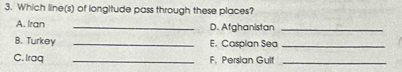 Which line(s) of longitude pass through these places? 
A. Iran _D. Afghanistan_ 
B. Turkey _E. Casplan Sea_ 
C. Iraq _F. Persian Gulf_