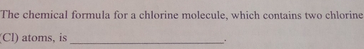 The chemical formula for a chlorine molecule, which contains two chlorine 
(Cl) atoms, is_ 
.