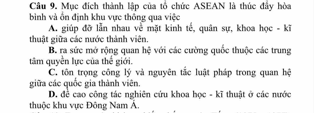 Mục đích thành lập của tổ chức ASEAN là thúc đầy hòa
bình và ồn định khu vực thông qua việc
A. giúp đỡ lẫn nhau về mặt kinh tế, quân sự, khoa học - kĩ
thuật giữa các nước thành viên.
B. ra sức mở rộng quan hệ với các cường quốc thuộc các trung
tâm quyền lực của thế giới.
C. tôn trọng công lý và nguyên tắc luật pháp trong quan hệ
giữa các quốc gia thành viên.
D. để cao công tác nghiên cứu khoa học - kĩ thuật ở các nước
thuộc khu vực Đông Nam Á.