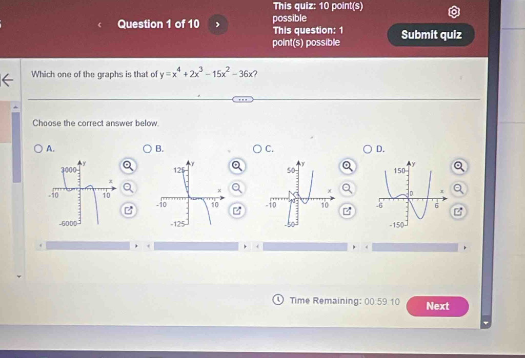 This quiz: 10 point(s) 
Question 1 of 10 possible 
This question: 1 Submit quiz 
point(s) possible 
Which one of the graphs is that of y=x^4+2x^3-15x^2-36x ? 
Choose the correct answer below. 
A. 
B. 
C. 
D. 

B 

Time Remaining: 00:59:10 Next