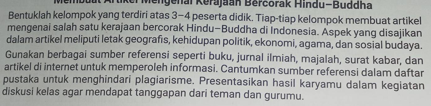 tiker Mengenal Kerajaan Bercorak Hindu-Buddha 
Bentuklah kelompok yang terdiri atas 3-4 peserta didik. Tiap-tiap kelompok membuat artikel 
mengenai salah satu kerajaan bercorak Hindu-Buddha di Indonesia. Aspek yang disajikan 
dalam artikel meliputi letak geografis, kehidupan politik, ekonomi, agama, dan sosial budaya. 
Gunakan berbagai sumber referensi seperti buku, jurnal ilmiah, majalah, surat kabar, dan 
artikel di internet untuk memperoleh informasi. Cantumkan sumber referensi dalam daftar 
pustaka untuk menghindari plagiarisme. Presentasikan hasil karyamu dalam kegiatan 
diskusi kelas agar mendapat tanggapan dari teman dan gurumu.