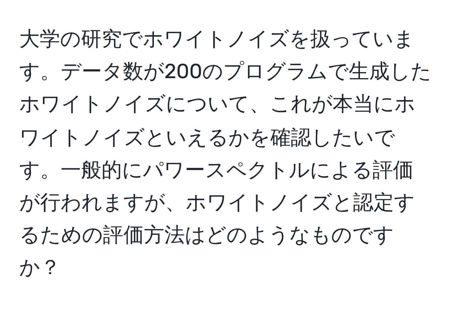 大学の研究でホワイトノイズを扱っています。データ数が200のプログラムで生成したホワイトノイズについて、これが本当にホワイトノイズといえるかを確認したいです。一般的にパワースペクトルによる評価が行われますが、ホワイトノイズと認定するための評価方法はどのようなものですか？