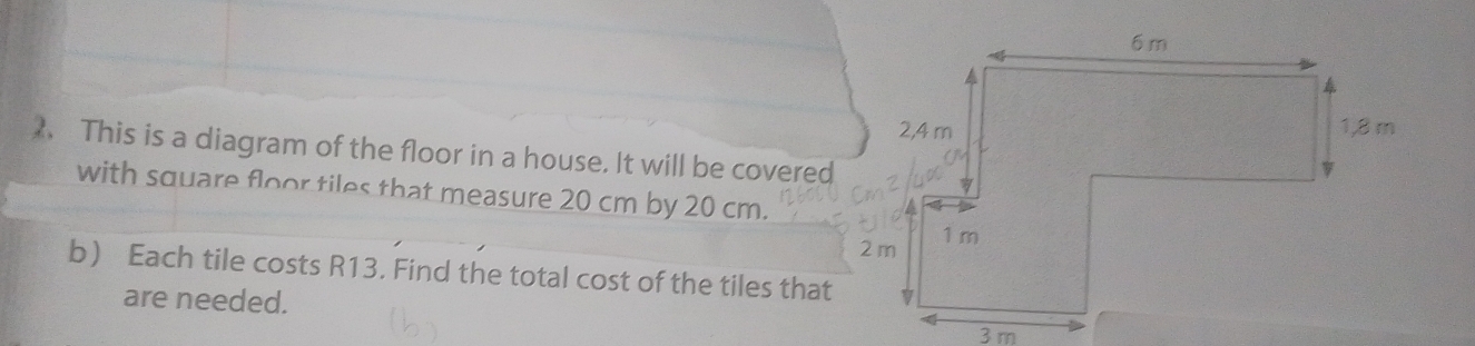 、 This is a diagram of the floor in a house. It will be covered 
with square floor tiles that measure 20 cm by 20 cm. 
b Each tile costs R13. Find the total cost of the tiles that 
are needed.