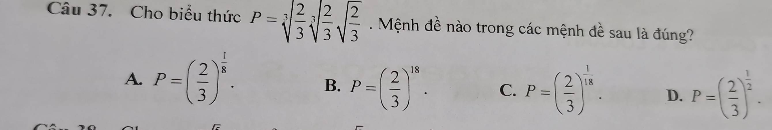 Cho biểu thức P=sqrt[3](frac 2)3sqrt[3](frac 2)3sqrt(frac 2)3 Mệnh đề nào trong các mệnh đề sau là đúng?
A. P=( 2/3 )^ 1/8 .
B. P=( 2/3 )^18.
C. P=( 2/3 )^ 1/18 .
D. P=( 2/3 )^ 1/2 .