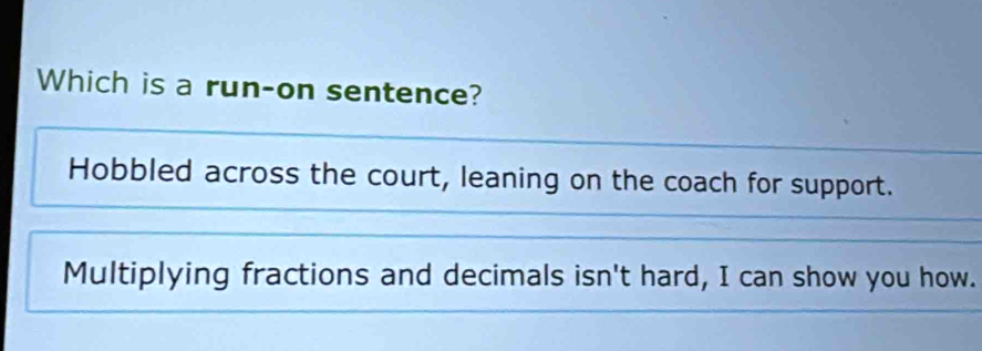 Which is a run-on sentence?
Hobbled across the court, leaning on the coach for support.
Multiplying fractions and decimals isn't hard, I can show you how.