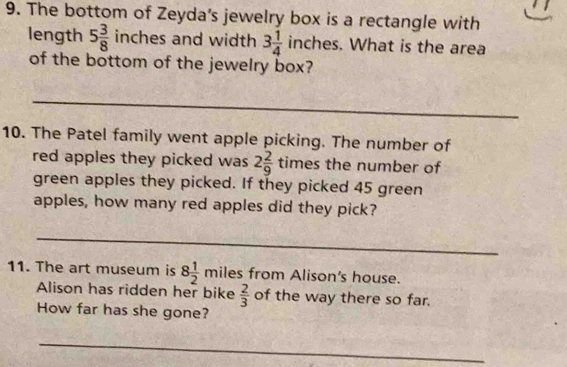 The bottom of Zeyda's jewelry box is a rectangle with 
length 5 3/8  inches and width 3 1/4  inches. What is the area 
of the bottom of the jewelry box? 
_ 
10. The Patel family went apple picking. The number of 
red apples they picked was 2 2/9  times the number of 
green apples they picked. If they picked 45 green 
apples, how many red apples did they pick? 
_ 
11. The art museum is 8 1/2  miles from Alison's house. 
Alison has ridden her bike  2/3  of the way there so far. 
How far has she gone? 
_