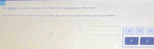 The diameter of a circle measures 18 m. What is the circumference of the circle? 
Use 3.14 for I, and do not round your answer. Be sure to include the correct unit in your answer.
m m^2 m^2
×