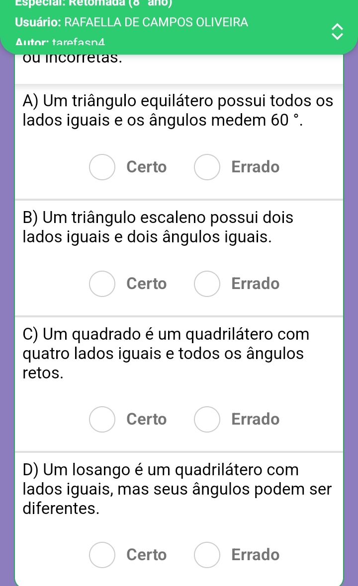 Especial: Retomada (8 año)
Usuário: RAFAELLA DE CAMPOS OLIVEIRA
Autor: tarefasn4
ou incorrelas.
A) Um triângulo equilátero possui todos os
lados iguais e os ângulos medem 60°.
Certo Errado
B) Um triângulo escaleno possui dois
lados iguais e dois ângulos iguais.
Certo Errado
C) Um quadrado é um quadrilátero com
quatro lados iguais e todos os ângulos
retos.
Certo Errado
D) Um losango é um quadrilátero com
lados iguais, mas seus ângulos podem ser
diferentes.
Certo Errado