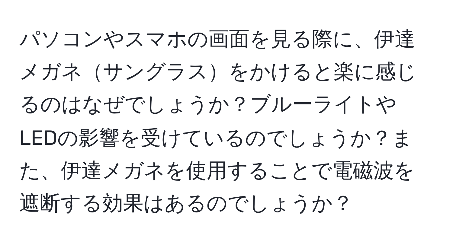 パソコンやスマホの画面を見る際に、伊達メガネサングラスをかけると楽に感じるのはなぜでしょうか？ブルーライトやLEDの影響を受けているのでしょうか？また、伊達メガネを使用することで電磁波を遮断する効果はあるのでしょうか？