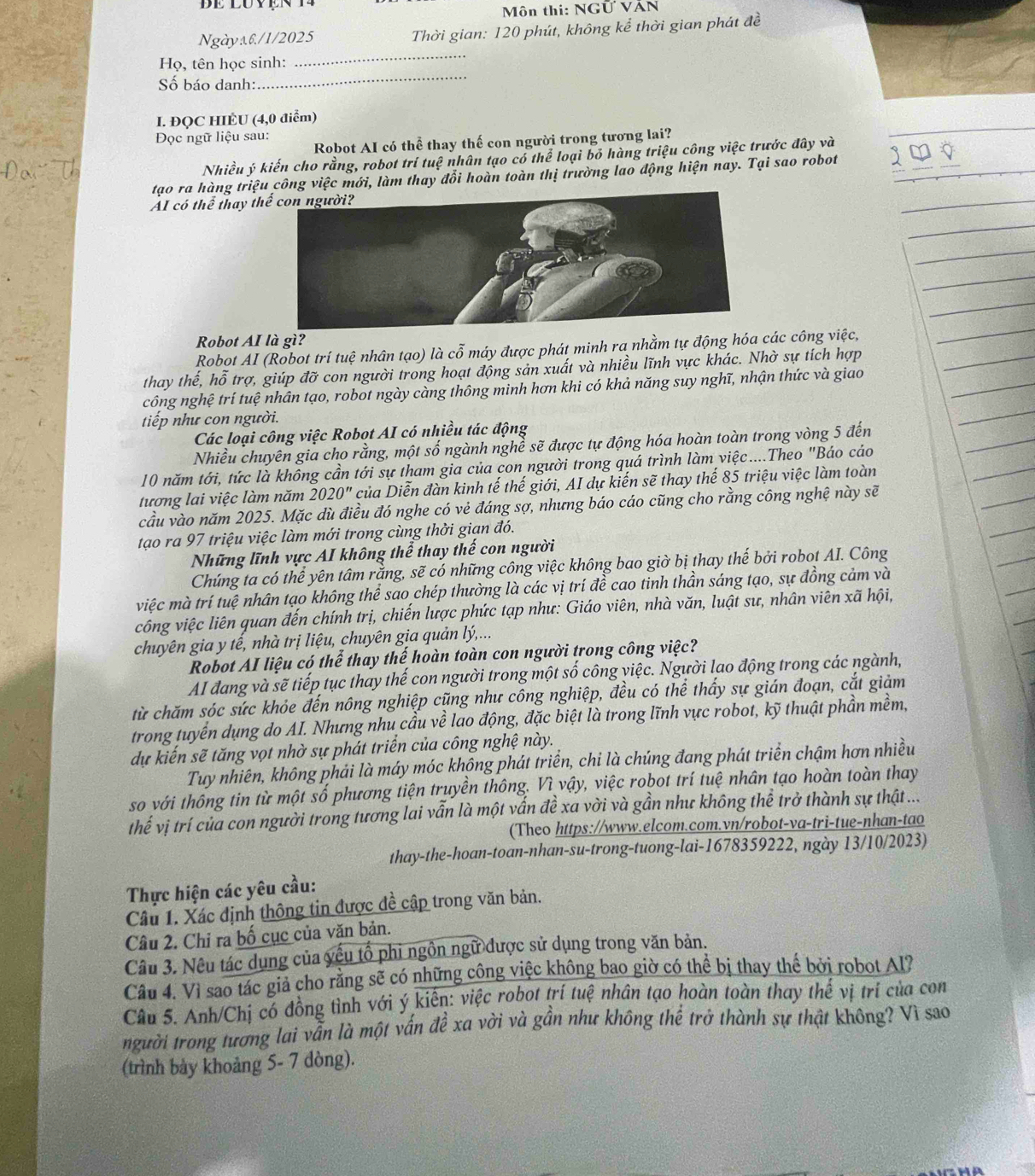 Môn thi: NGỨ VÁN
Ngàya6/1/2025 Thời gian: 120 phút, không kể thời gian phát đề
_
_
Họ, tên học sinh:
Số báo danh:
I. ĐQC HIÈU (4,0 điểm)
Đọc ngữ liệu sau:
Robot AI có thể thay thế con người trong tương lai?
Nhiều ý kiến cho rằng, robot trí tuệ nhân tạo có thể loại bỏ hàng triệu công việc trước đây và
tạo ra hàng triệu công việc mới, làm thay đổi hoàn toàn thị trường lao động hiện nay. Tại sao robot
AI có thể thay t
Robot AI là gì?
Robot AI (Robot trí tuệ nhân tạo) là cỗ máy được phát minh ra nhằm tự động hóa các công việc,
thay thế, hỗ trợ, giúp đỡ con người trong hoạt động sản xuất và nhiều lĩnh vực khác. Nhờ sự tích hợp
công nghệ trí tuệ nhân tạo, robot ngày càng thông minh hơn khi có khả năng suy nghĩ, nhận thức và giao
tiếp như con người.
Các loại công việc Robot AI có nhiều tác động
Nhiều chuyên gia cho rằng, một số ngành nghề sẽ được tự động hóa hoàn toàn trong vòng 5 đến
10 năm tới, tức là không cần tới sự tham gia của con người trong quá trình làm việc....Theo "Báo cáo
tương lai việc làm năm 2020'' * của Diễn đàn kinh tế thế giới, AI dự kiến sẽ thay thế 85 triệu việc làm toàn
cầu vào năm 2025. Mặc dù điều đó nghe có vẻ đáng sợ, nhưng báo cáo cũng cho rằng công nghệ này sẽ
tạo ra 97 triệu việc làm mới trong cùng thời gian đó.
Những lĩnh vực AI không thể thay thế con người
Chúng ta có thể yên tâm rằng, sẽ có những công việc không bao giờ bị thay thế bởi robot AI. Công
việc mà trí tuệ nhân tạo không thể sao chép thường là các vị trí đề cao tinh thần sáng tạo, sự đồng cảm và
công việc liên quan đến chính trị, chiến lược phức tạp như: Giáo viên, nhà văn, luật sư, nhân viên xã hội,
chuyên gia y tế, nhà trị liệu, chuyên gia quản lý,...
Robot AI liệu có thể thay thế hoàn toàn con người trong công việc?
AI đang và sẽ tiếp tục thay thế con người trong một số công việc. Người lao động trong các ngành,
từ chăm sóc sức khỏe đến nông nghiệp cũng như công nghiệp, đều có thể thấy sự gián đoạn, cắt giảm
trong tuyển dụng do AI. Nhưng nhu cầu về lao động, đặc biệt là trong lĩnh vực robot, kỹ thuật phần mềm,
dự kiến sẽ tăng vọt nhờ sự phát triển của công nghệ này.
Tuy nhiên, không phải là máy móc không phát triển, chi là chúng đang phát triển chậm hơn nhiều
so với thông tin từ một số phương tiện truyền thông. Vì vậy, việc robot trí tuệ nhân tạo hoàn toàn thay
thế vị trí của con người trong tương lai vẫn là một vấn đề xa vời và gần như không thể trở thành sự thật ...
(Theo https://www.elcom.com.vn/robot-va-tri-tue-nhan-tao
thay-the-hoan-toan-nhan-su-trong-tuong-lai-1678359222, ngày 13/10/2023)
Thực hiện các yêu cầu:
Câu 1. Xác định thông tin được đề cập trong văn bản.
Câu 2. Chỉ ra bố cục của văn bản.
Câu 3. Nêu tác dụng của yếu tổ phi ngôn ngữ được sử dụng trong văn bản.
Câu 4. Vì sao tác giả cho rằng sẽ có những công việc không bao giờ có thể bị thay thế bởi robot Al?
Câu 5. Anh/Chị có đồng tình với ý kiến: việc robot trí tuệ nhân tạo hoàn toàn thay thế vị trí của con
người trong tương lai vẫn là một vấn đề xa vời và gần như không thể trở thành sự thật không? Vì sao
(trình bày khoảng 5- 7 dòng).