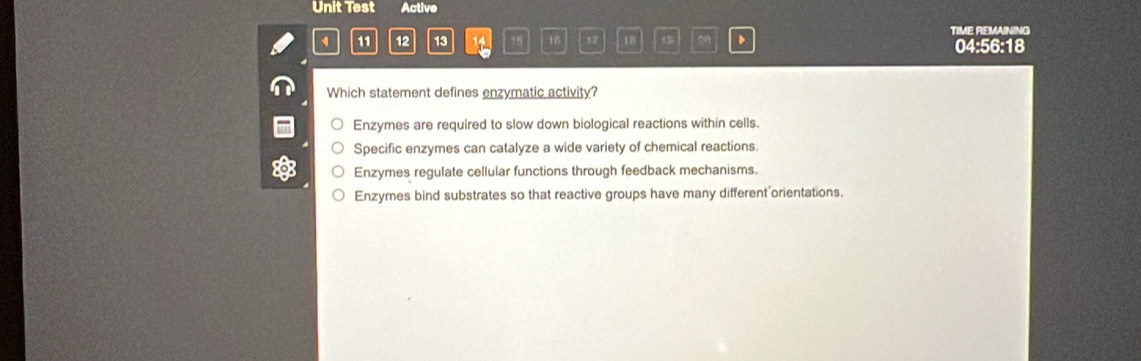 Unit Test Active
TIME REMAINING
4 11 12 13 14 15 16 57 18 15 、 04:56:18
Which statement defines enzymatic activity?
Enzymes are required to slow down biological reactions within cells.
Specific enzymes can catalyze a wide variety of chemical reactions.
Enzymes regulate cellular functions through feedback mechanisms.
Enzymes bind substrates so that reactive groups have many different'orientations.