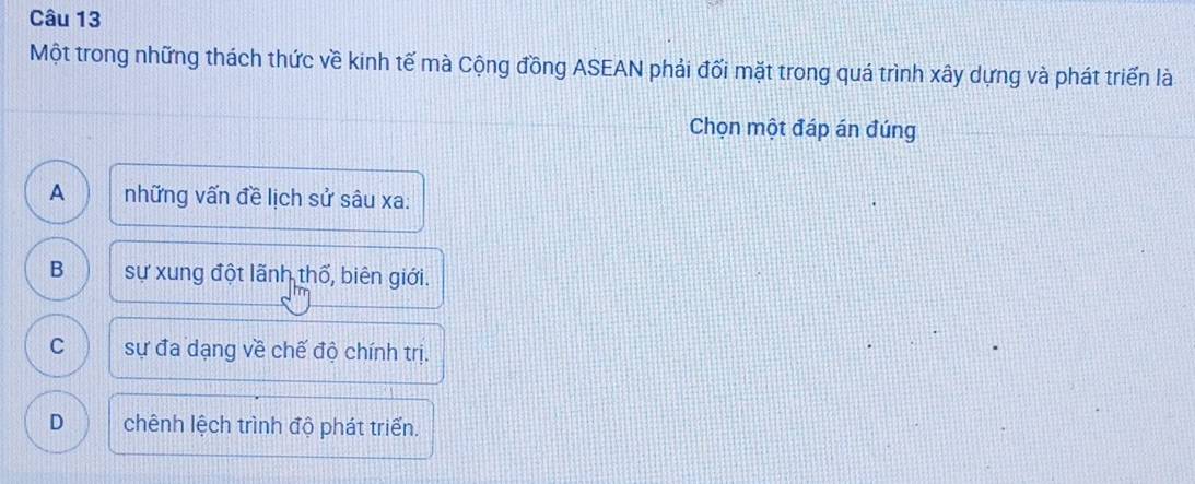 Một trong những thách thức về kinh tế mà Cộng đồng ASEAN phải đối mặt trong quá trình xây dựng và phát triển là
Chọn một đáp án đúng
A những vấn đề lịch sử sâu xa:
B sự xung đột lãnh thổ, biên giới.
C sự đa dạng về chế độ chính trị.
D chênh lệch trình độ phát triển.