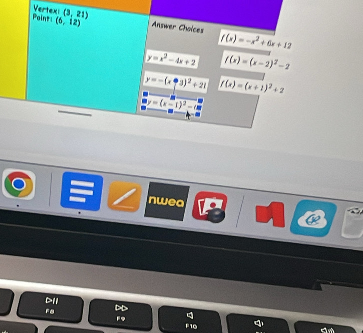 Point (6,12)
Vertexi (3,21) Answer Choices f(x)=-x^2+6x+12
y=x^2-4x+2 f(x)=(x-2)^2-2
y=-(x-3)^2+21 f(x)=(x+1)^2+2
y=(x-1)^2-(8
nwea
D11
F8
FQ
F10