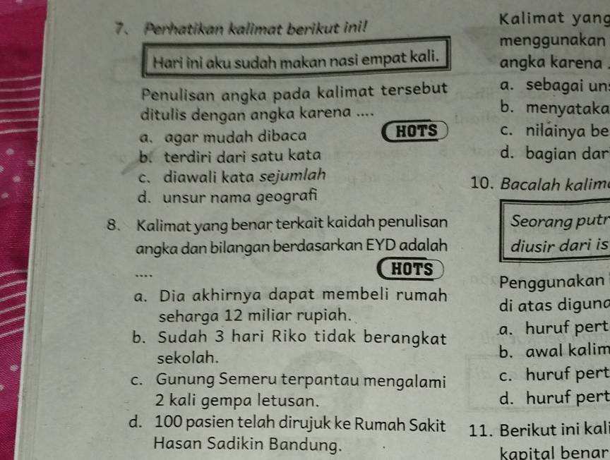 Perhatikan kalimat berikut ini!
Kalimat yang
menggunakan
Hari ini aku sudah makan nasi empat kali. angka karena .
Penulisan angka pada kalimat tersebut a. sebagai un
ditulis dengan angka karena ....
b. menyataka
a. agar mudah dibaca HOTS c. nilainya be
b. terdiri dari satu kata d. bagian dar
c. diawali kata sejumlah 10. Bacalah kalim
d. unsur nama geografi
8. Kalimat yang benar terkait kaidah penulisan Seorang putr
angka dan bilangan berdasarkan EYD adalah diusir dari is
…
HOTS
a. Dia akhirnya dapat membeli rumah Penggunakan
seharga 12 miliar rupiah. di atas digun
b. Sudah 3 hari Riko tidak berangkat a. huruf pert
sekolah. b. awal kalim
c. Gunung Semeru terpantau mengalami c. huruf pert
2 kali gempa letusan. d. huruf pert
d. 100 pasien telah dirujuk ke Rumah Sakit 11. Berikut ini kal
Hasan Sadikin Bandung.
kapital benar